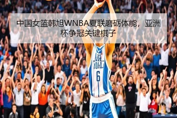 中国女篮韩旭WNBA夏联磨砺体能，亚洲杯争冠关键棋子