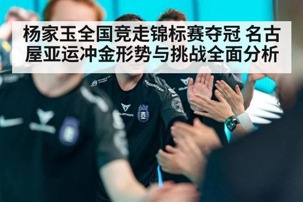 杨家玉全国竞走锦标赛夺冠 名古屋亚运冲金形势与挑战全面分析