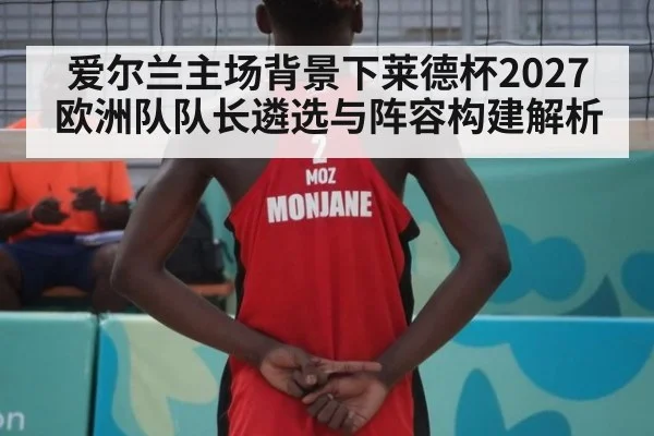 爱尔兰主场背景下莱德杯2027欧洲队队长遴选与阵容构建解析